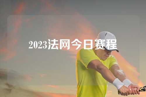 2023法网今日赛程