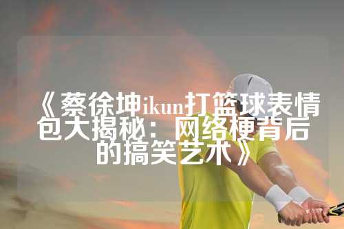 《蔡徐坤ikun打篮球表情包大揭秘：网络梗背后的搞笑艺术》