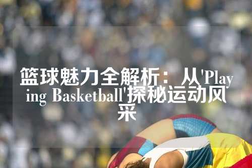 篮球魅力全解析：从'Playing Basketball'探秘运动风采