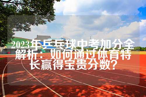 2023年乒乓球中考加分全解析：如何通过体育特长赢得宝贵分数？