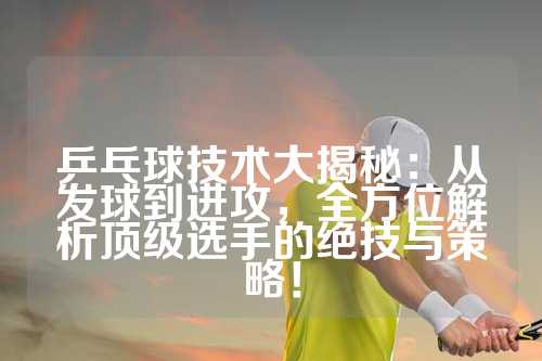 乒乓球技术大揭秘：从发球到进攻，全方位解析顶级选手的绝技与策略！