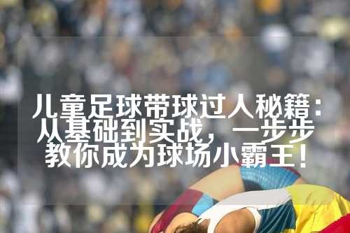 儿童足球带球过人秘籍：从基础到实战，一步步教你成为球场小霸王！