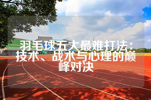 羽毛球五大最难打法：技术、战术与心理的巅峰对决