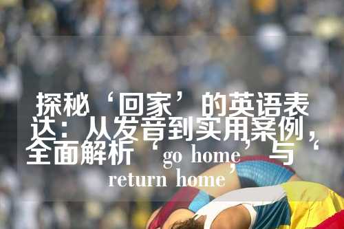 探秘‘回家’的英语表达：从发音到实用案例，全面解析‘go home’与‘return home’