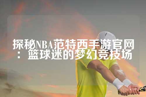 探秘NBA范特西手游官网：篮球迷的梦幻竞技场