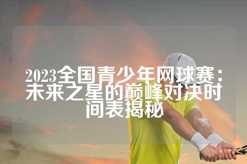 2023全国青少年网球赛：未来之星的巅峰对决时间表揭秘