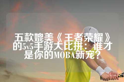 五款媲美《王者荣耀》的5v5手游大比拼：谁才是你的MOBA新宠？