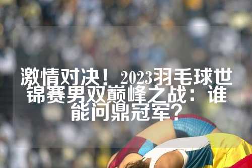 激情对决！2023羽毛球世锦赛男双巅峰之战：谁能问鼎冠军？