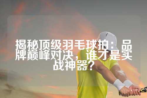 揭秘顶级羽毛球拍：品牌巅峰对决，谁才是实战神器？