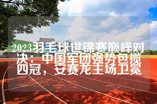 2023羽毛球世锦赛巅峰对决：中国军团强势包揽四冠，安赛龙主场卫冕