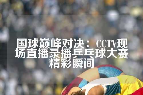 国球巅峰对决：CCTV现场直播录播乒乓球大赛精彩瞬间