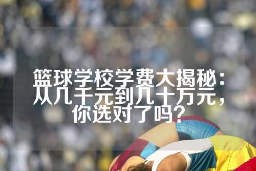 篮球学校学费大揭秘：从几千元到几十万元，你选对了吗？