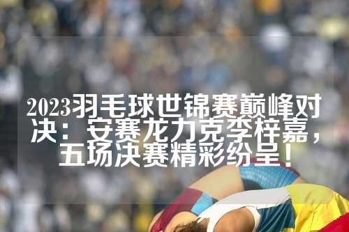 2023羽毛球世锦赛巅峰对决：安赛龙力克李梓嘉，五场决赛精彩纷呈！