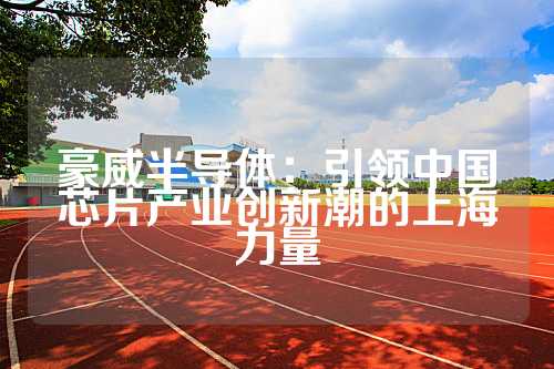 豪威半导体：引领中国芯片产业创新潮的上海力量