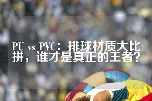 PU vs PVC：排球材质大比拼，谁才是真正的王者？