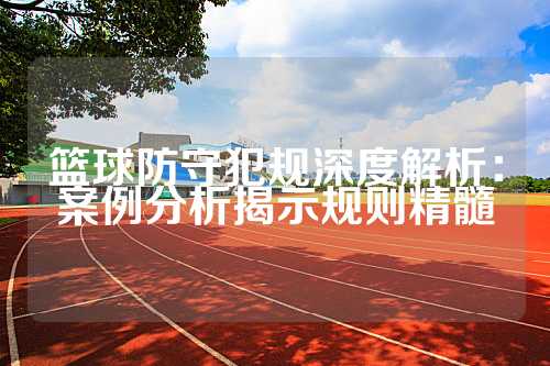 篮球防守犯规深度解析：案例分析揭示规则精髓