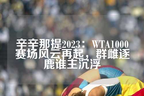 辛辛那提2023：WTA1000赛场风云再起，群雌逐鹿谁主沉浮