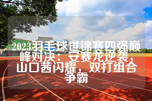 2023羽毛球世锦赛四强巅峰对决：安赛龙逆袭，山口茜闪耀，双打组合争霸