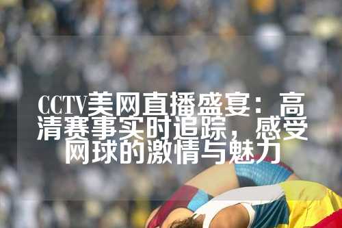 CCTV美网直播盛宴：高清赛事实时追踪，感受网球的激情与魅力