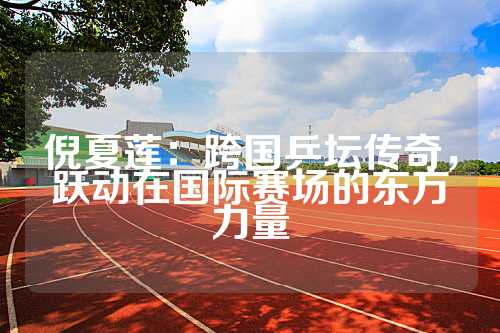 倪夏莲：跨国乒坛传奇，跃动在国际赛场的东方力量