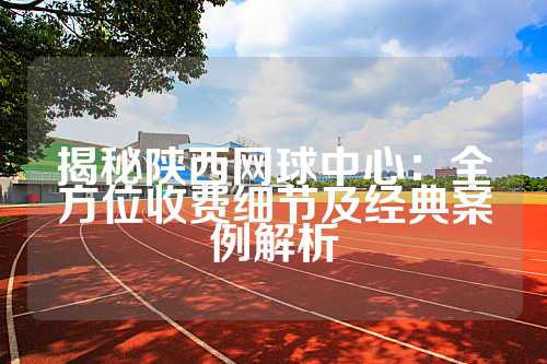 揭秘陕西网球中心：全方位收费细节及经典案例解析
