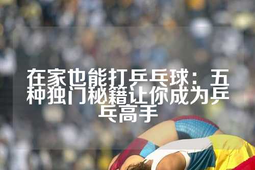 在家也能打乒乓球：五种独门秘籍让你成为乒乓高手