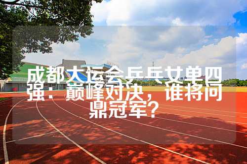 成都大运会乒乓女单四强：巅峰对决，谁将问鼎冠军？