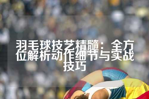 羽毛球技艺精髓：全方位解析动作细节与实战技巧