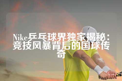 Nike乒乓球界独家揭秘：竞技风暴背后的国球传奇