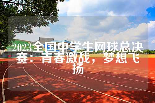 2023全国中学生网球总决赛：青春激战，梦想飞扬