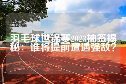 羽毛球世锦赛2023抽签揭秘：谁将提前遭遇强敌？