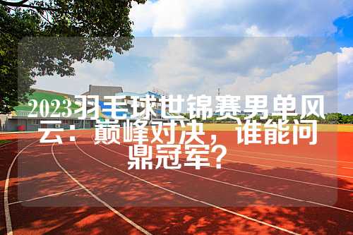 2023羽毛球世锦赛男单风云：巅峰对决，谁能问鼎冠军？