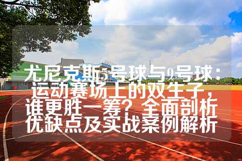 尤尼克斯5号球与9号球：运动赛场上的双生子，谁更胜一筹？全面剖析优缺点及实战案例解析