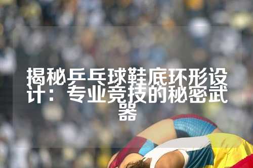 揭秘乒乓球鞋底环形设计：专业竞技的秘密武器