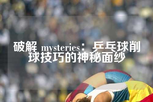 破解 mysteries：乒乓球削球技巧的神秘面纱