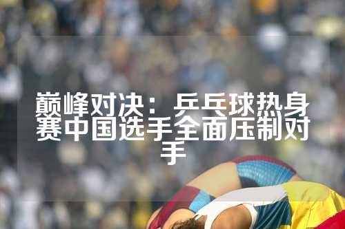 巅峰对决：乒乓球热身赛中国选手全面压制对手
