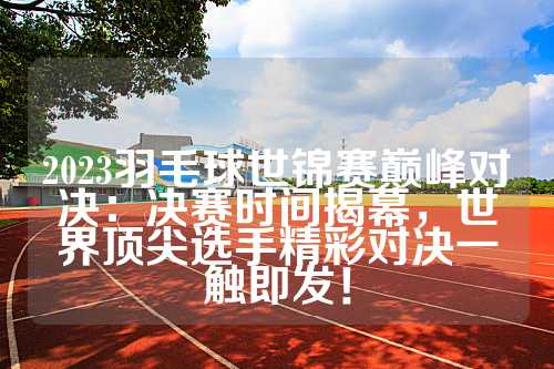 2023羽毛球世锦赛巅峰对决：决赛时间揭幕，世界顶尖选手精彩对决一触即发！