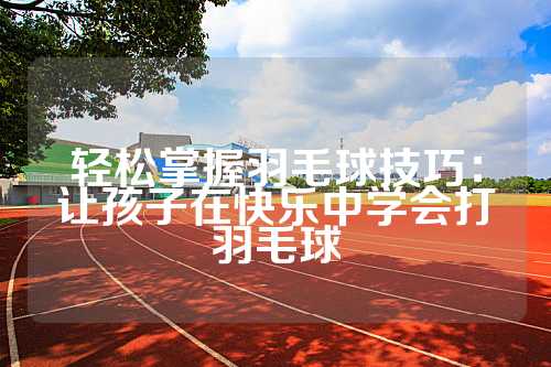 轻松掌握羽毛球技巧：让孩子在快乐中学会打羽毛球