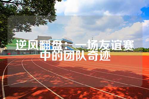 逆风翻盘：一场友谊赛中的团队奇迹