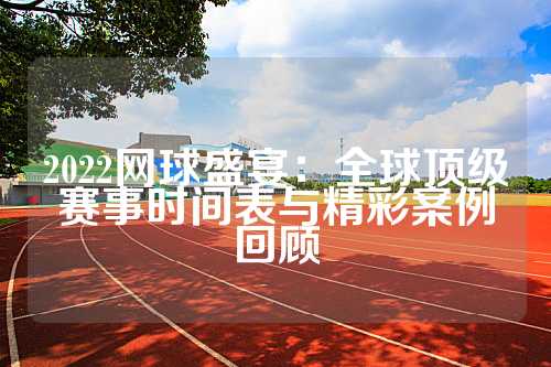 2022网球盛宴：全球顶级赛事时间表与精彩案例回顾