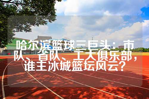 哈尔滨篮球三巨头：市队、省队、工大俱乐部，谁主冰城篮坛风云？