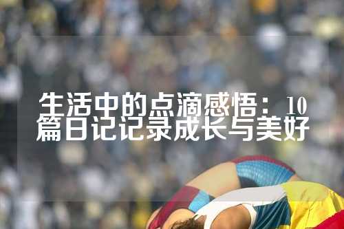 生活中的点滴感悟：10篇日记记录成长与美好