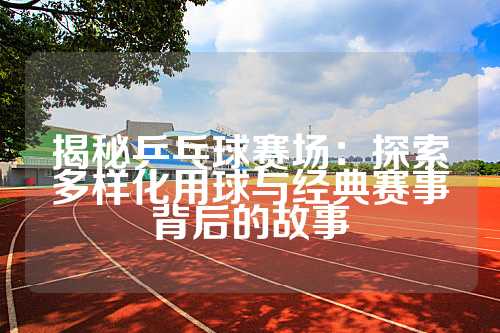 揭秘乒乓球赛场：探索多样化用球与经典赛事背后的故事