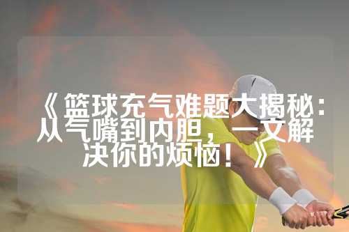 《篮球充气难题大揭秘：从气嘴到内胆，一文解决你的烦恼！》