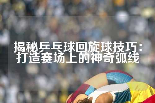 揭秘乒乓球回旋球技巧：打造赛场上的神奇弧线