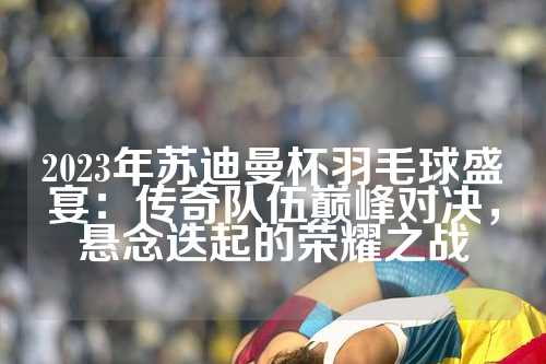 2023年苏迪曼杯羽毛球盛宴：传奇队伍巅峰对决，悬念迭起的荣耀之战