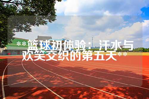**篮球初体验：汗水与欢笑交织的第五天**