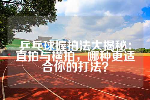 乒乓球握拍法大揭秘：直拍与横拍，哪种更适合你的打法？