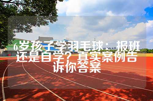 6岁孩子学羽毛球：报班还是自学？真实案例告诉你答案