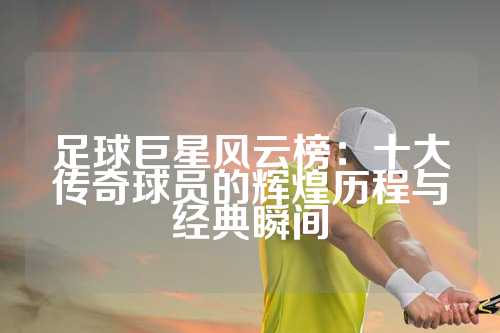足球巨星风云榜：十大传奇球员的辉煌历程与经典瞬间